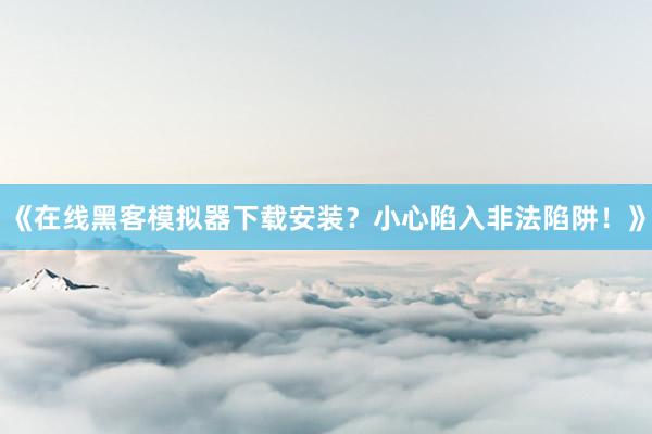 《在线黑客模拟器下载安装？小心陷入非法陷阱！》
